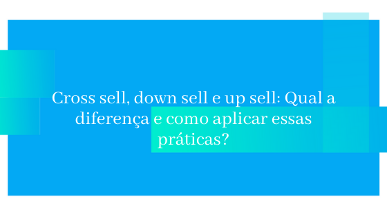 Cross sell, down sell e up sell: Qual a diferença e como aplicar essas práticas?